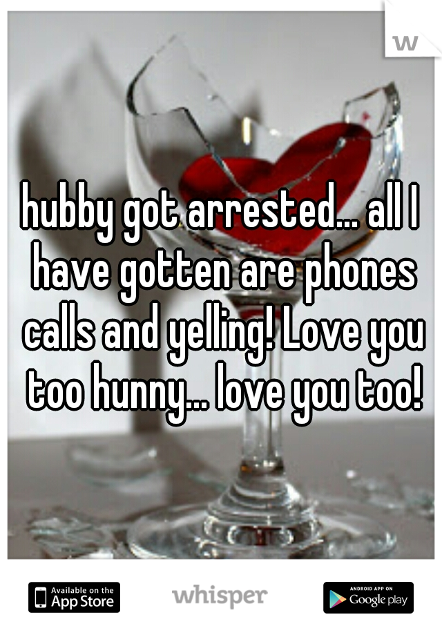 hubby got arrested... all I have gotten are phones calls and yelling! Love you too hunny... love you too!
