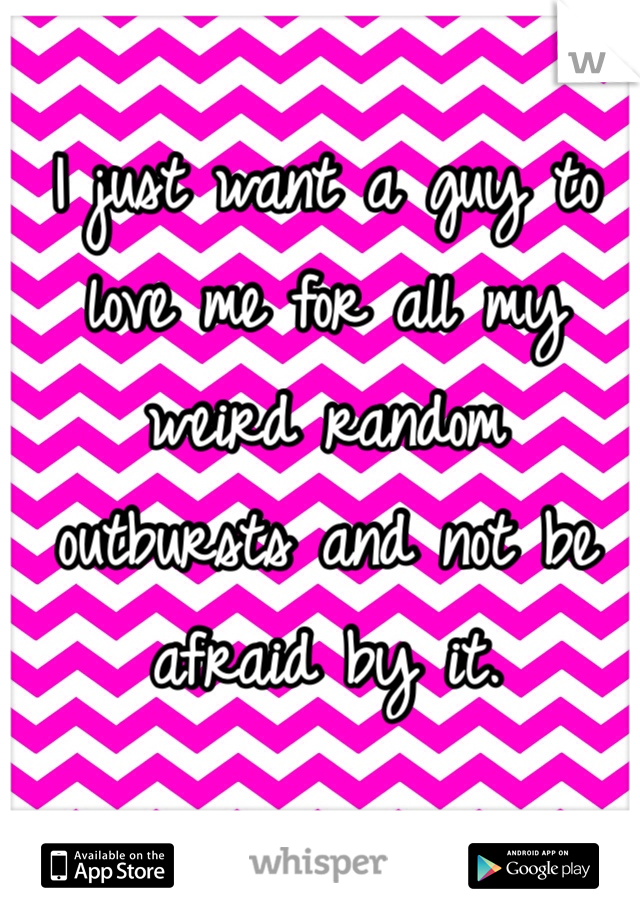 I just want a guy to love me for all my weird random outbursts and not be afraid by it. 