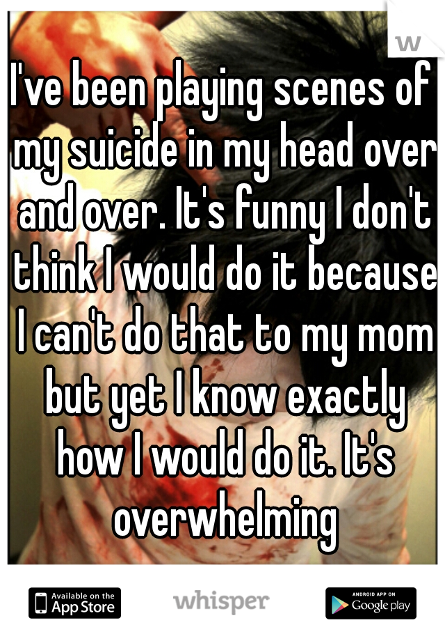 I've been playing scenes of my suicide in my head over and over. It's funny I don't think I would do it because I can't do that to my mom but yet I know exactly how I would do it. It's overwhelming