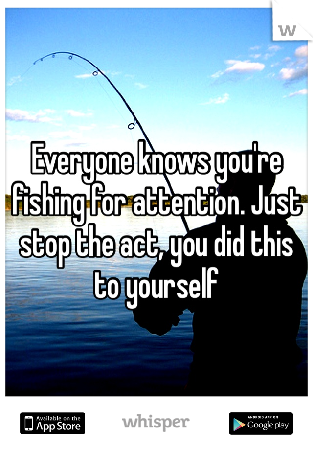 Everyone knows you're fishing for attention. Just stop the act, you did this to yourself