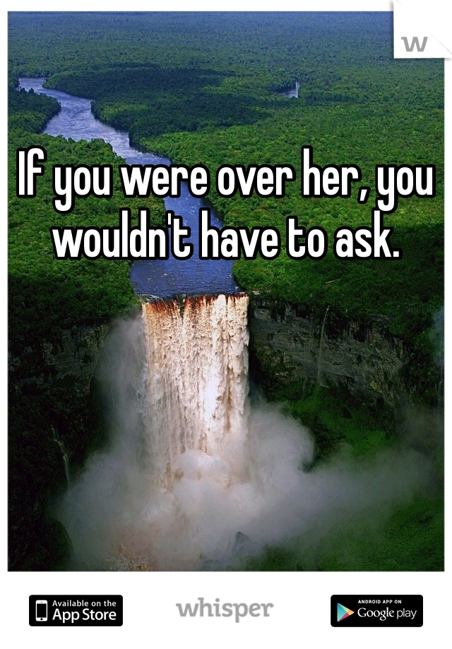 If you were over her, you wouldn't have to ask.
