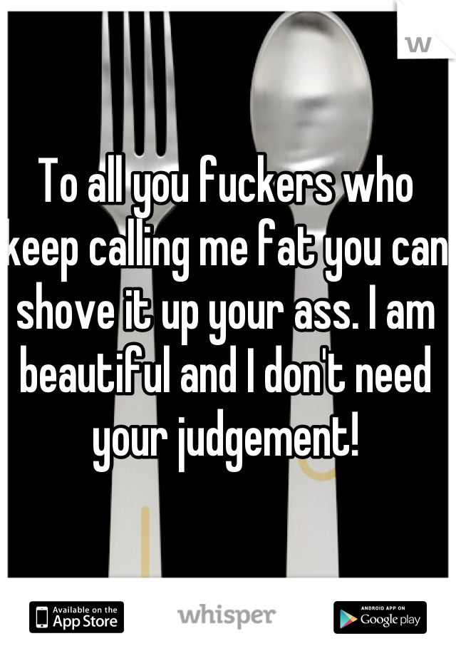 To all you fuckers who keep calling me fat you can shove it up your ass. I am beautiful and I don't need your judgement!