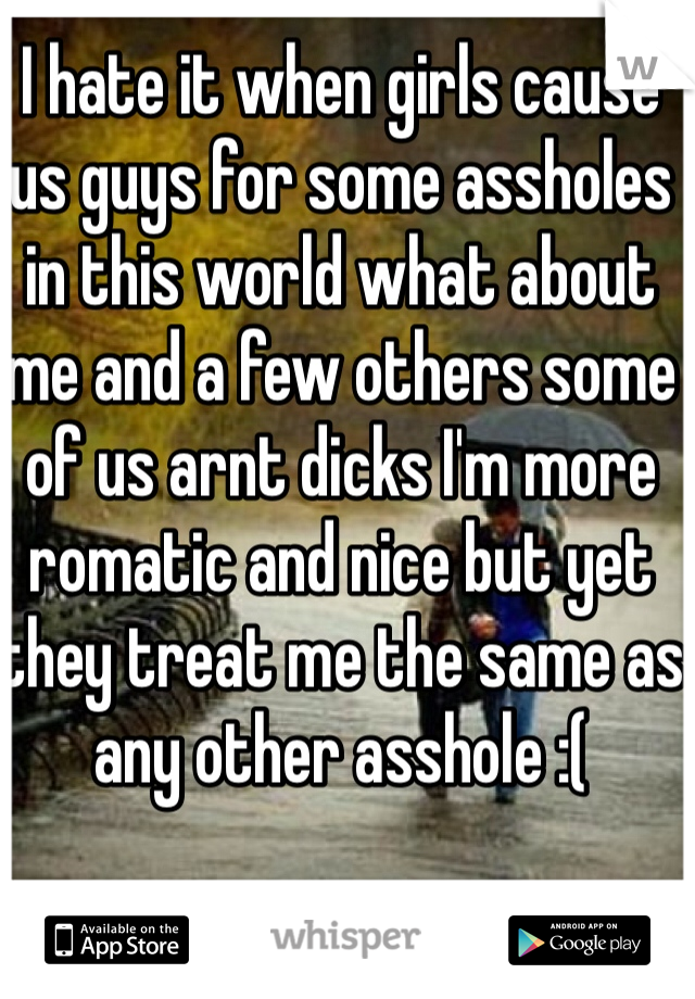 I hate it when girls cause us guys for some assholes in this world what about me and a few others some of us arnt dicks I'm more romatic and nice but yet they treat me the same as any other asshole :(