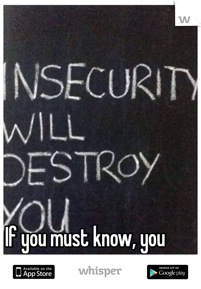 If you must know, you seem insecure.