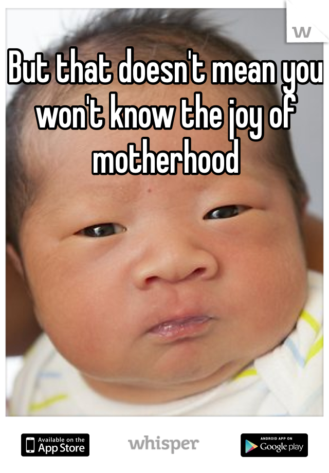 But that doesn't mean you won't know the joy of motherhood 