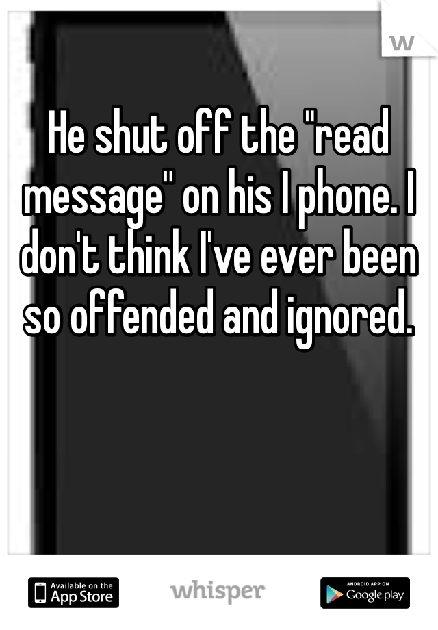 He shut off the "read message" on his I phone. I don't think I've ever been so offended and ignored. 