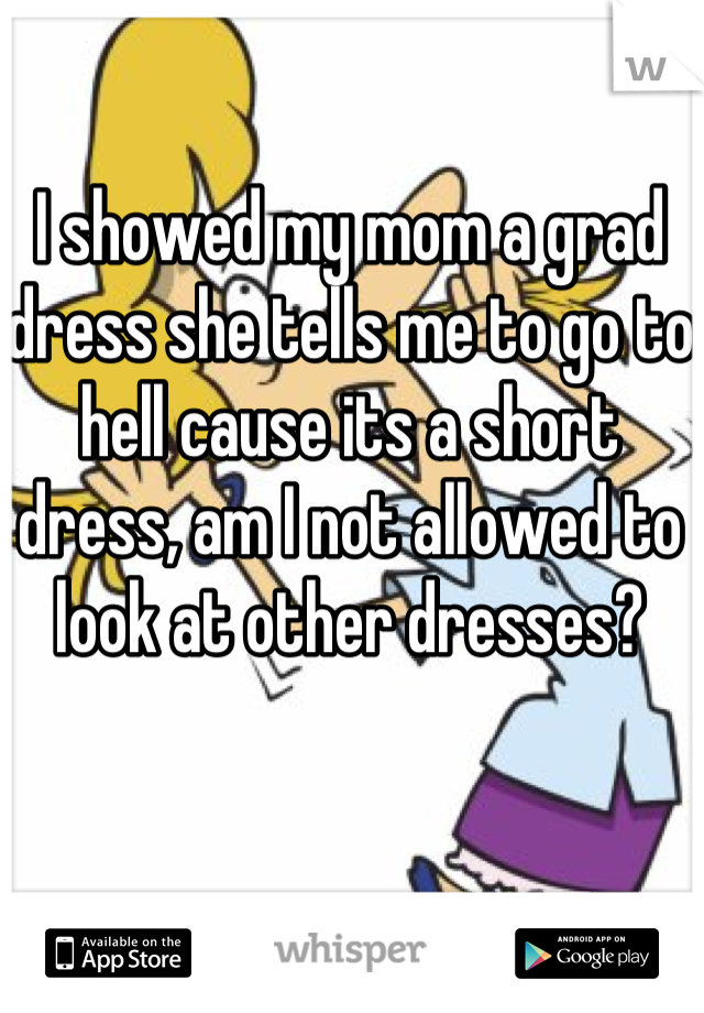 I showed my mom a grad dress she tells me to go to hell cause its a short dress, am I not allowed to look at other dresses?