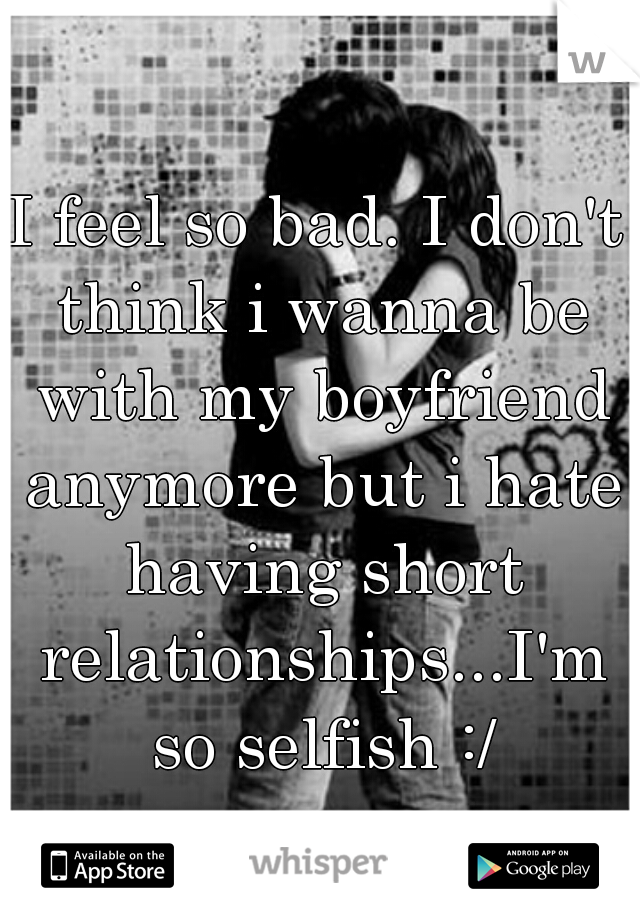 I feel so bad. I don't think i wanna be with my boyfriend anymore but i hate having short relationships...I'm so selfish :/