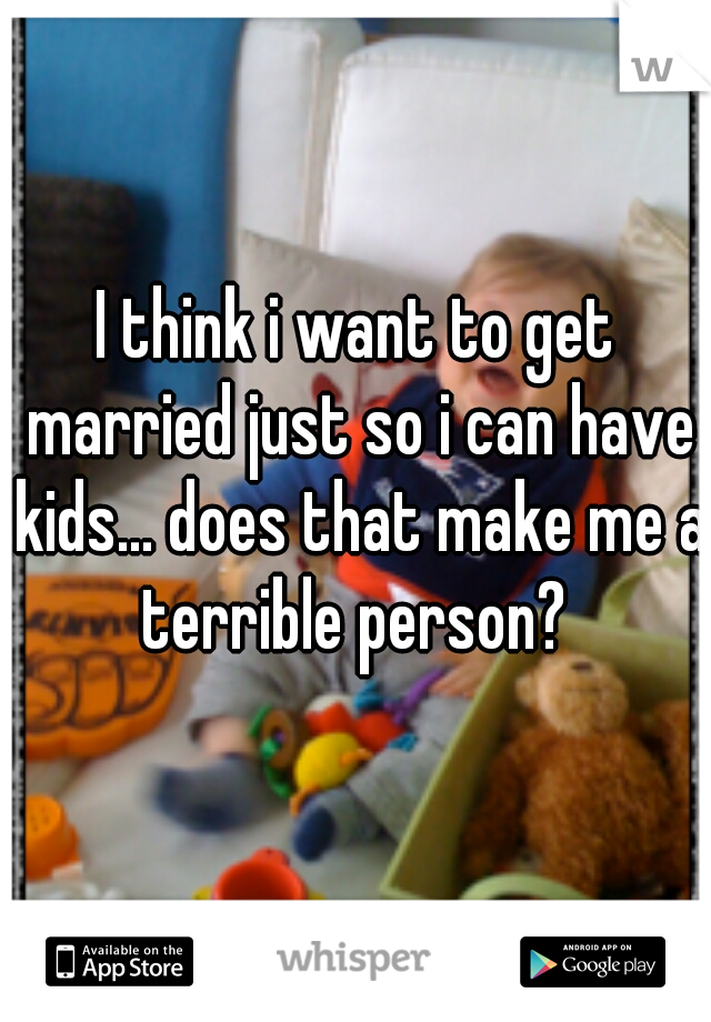 I think i want to get married just so i can have kids... does that make me a terrible person? 