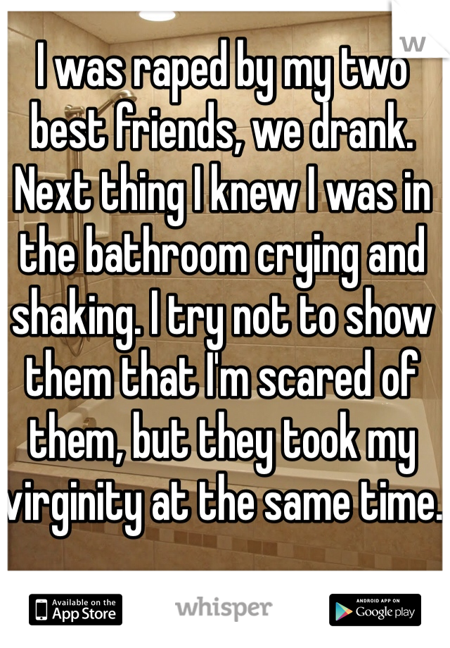 I was raped by my two best friends, we drank. Next thing I knew I was in the bathroom crying and shaking. I try not to show them that I'm scared of them, but they took my virginity at the same time.