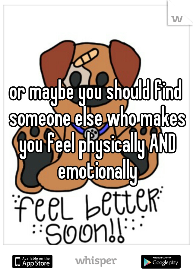or maybe you should find someone else who makes you feel physically AND emotionally