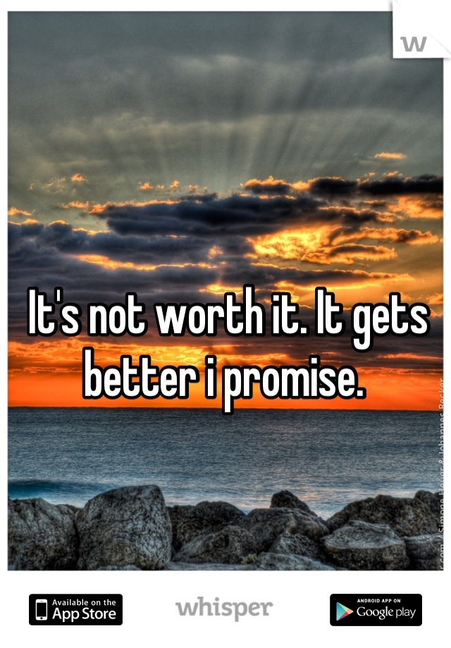 It's not worth it. It gets better i promise. 