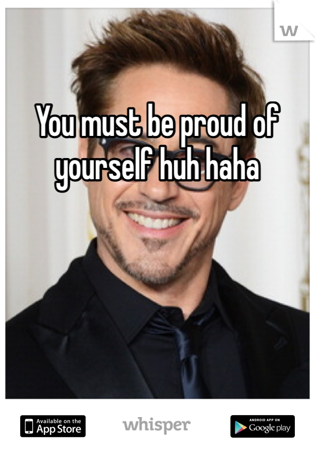 You must be proud of yourself huh haha