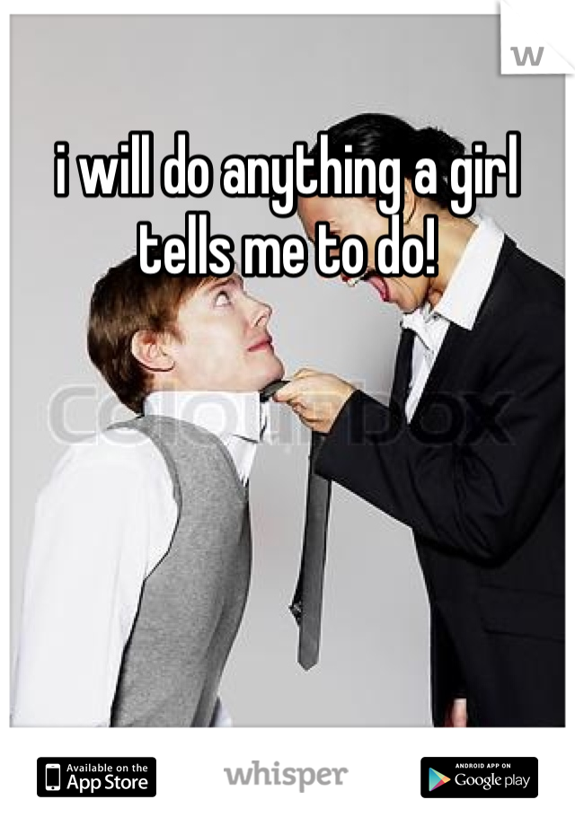 i will do anything a girl tells me to do!