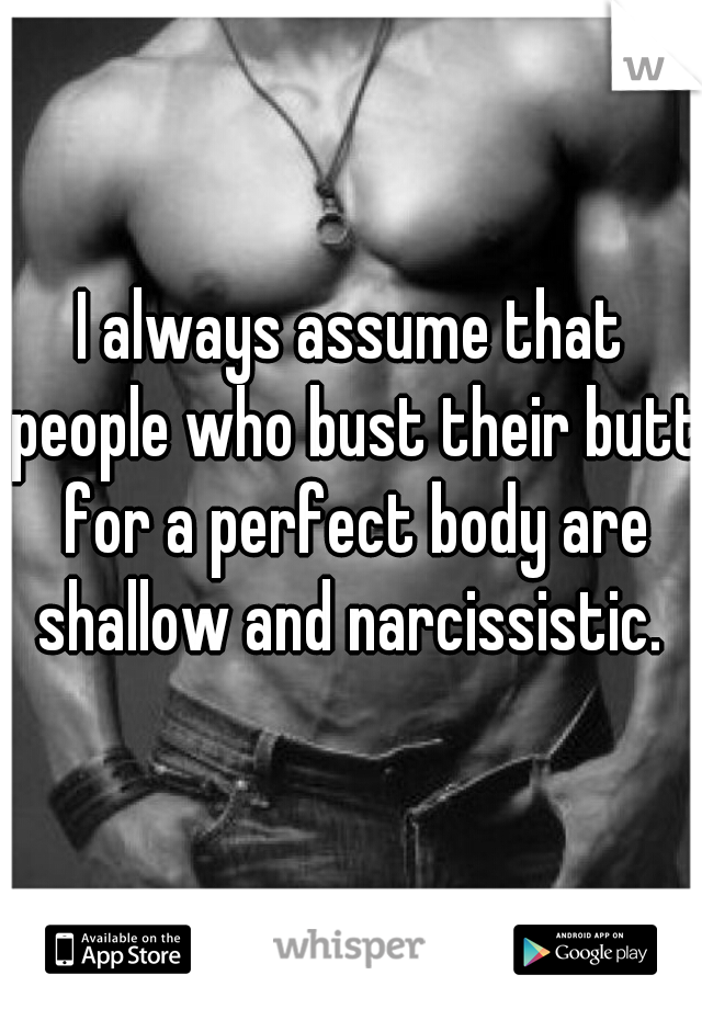 I always assume that people who bust their butt for a perfect body are shallow and narcissistic. 