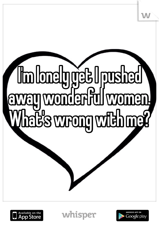 I'm lonely yet I pushed away wonderful women. 
What's wrong with me?