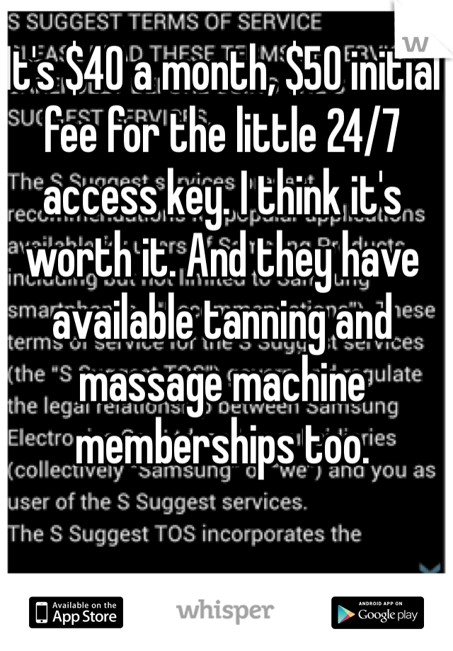 It's $40 a month, $50 initial fee for the little 24/7 access key. I think it's worth it. And they have available tanning and massage machine memberships too.