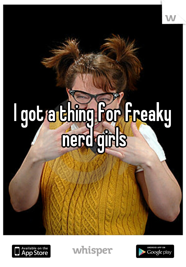 I got a thing for freaky nerd girls