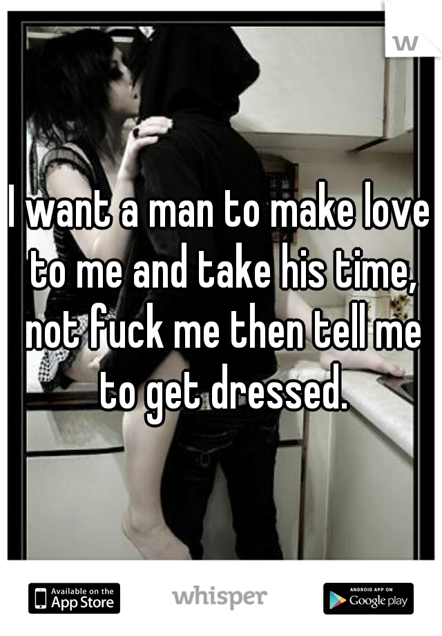 I want a man to make love to me and take his time, not fuck me then tell me to get dressed.