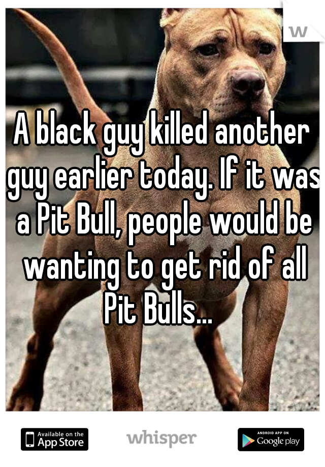 A black guy killed another guy earlier today. If it was a Pit Bull, people would be wanting to get rid of all Pit Bulls...  