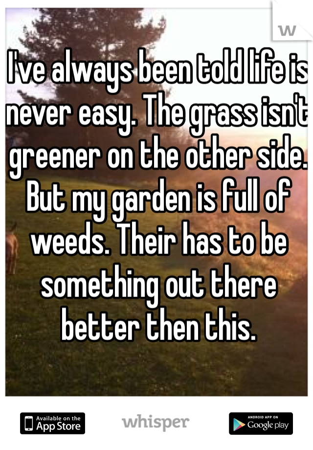 I've always been told life is never easy. The grass isn't greener on the other side. But my garden is full of weeds. Their has to be something out there better then this. 