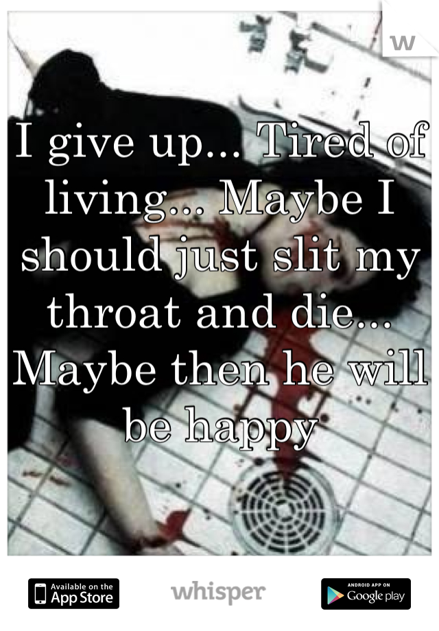 I give up... Tired of living... Maybe I should just slit my throat and die... Maybe then he will be happy