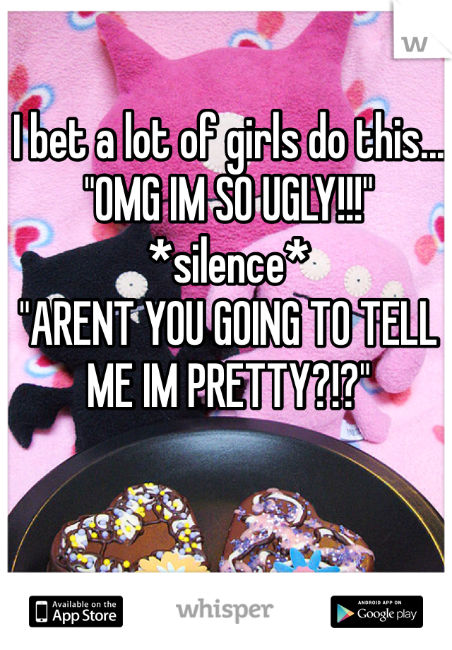 I bet a lot of girls do this...
"OMG IM SO UGLY!!!"
*silence*
"ARENT YOU GOING TO TELL ME IM PRETTY?!?"
