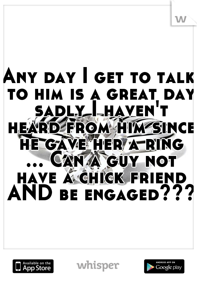 Any day I get to talk to him is a great day sadly I haven't heard from him since he gave her a ring ... Can a guy not have a chick friend AND be engaged???