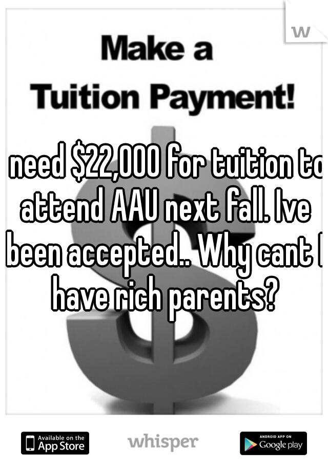 I need $22,000 for tuition to attend AAU next fall. Ive been accepted.. Why cant I have rich parents?