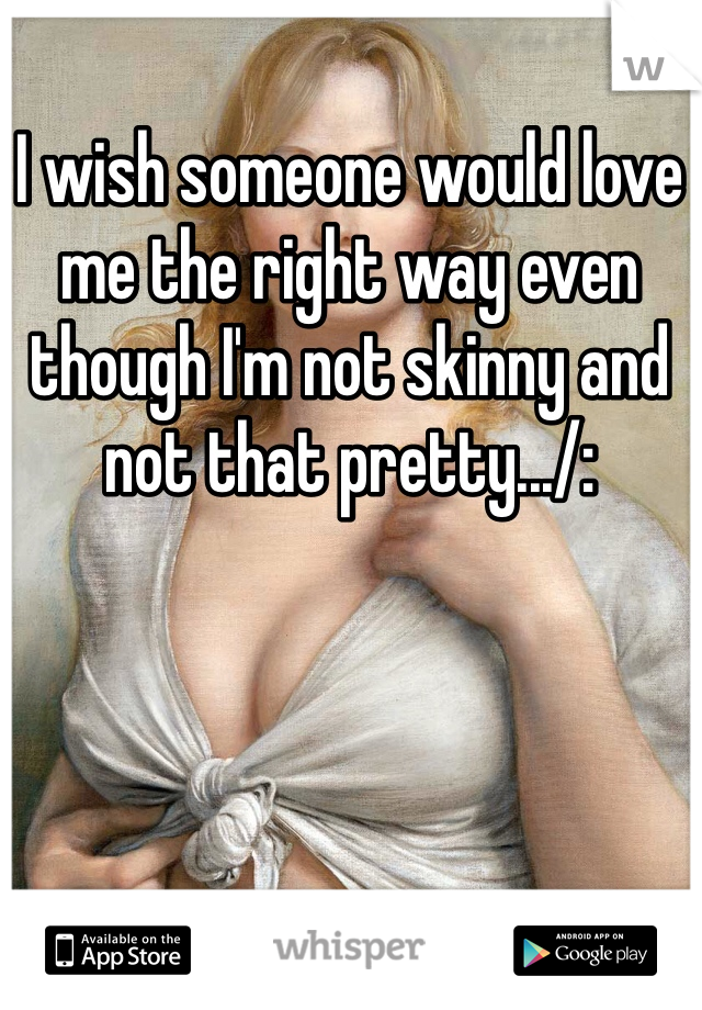 I wish someone would love me the right way even though I'm not skinny and not that pretty.../: