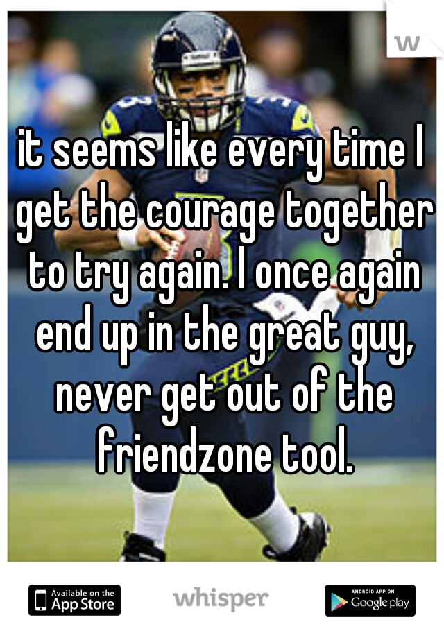 it seems like every time I get the courage together to try again. I once again end up in the great guy, never get out of the friendzone tool.