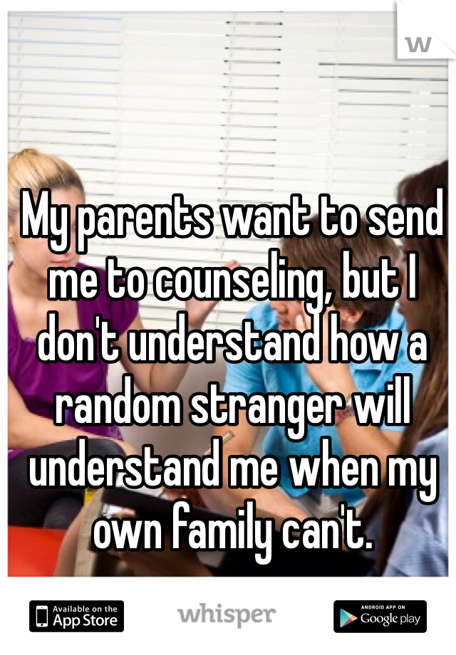 My parents want to send me to counseling, but I don't understand how a random stranger will understand me when my own family can't.