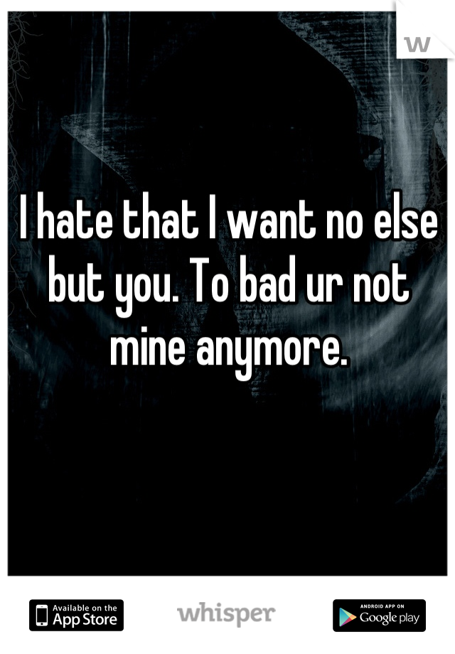 I hate that I want no else but you. To bad ur not mine anymore.