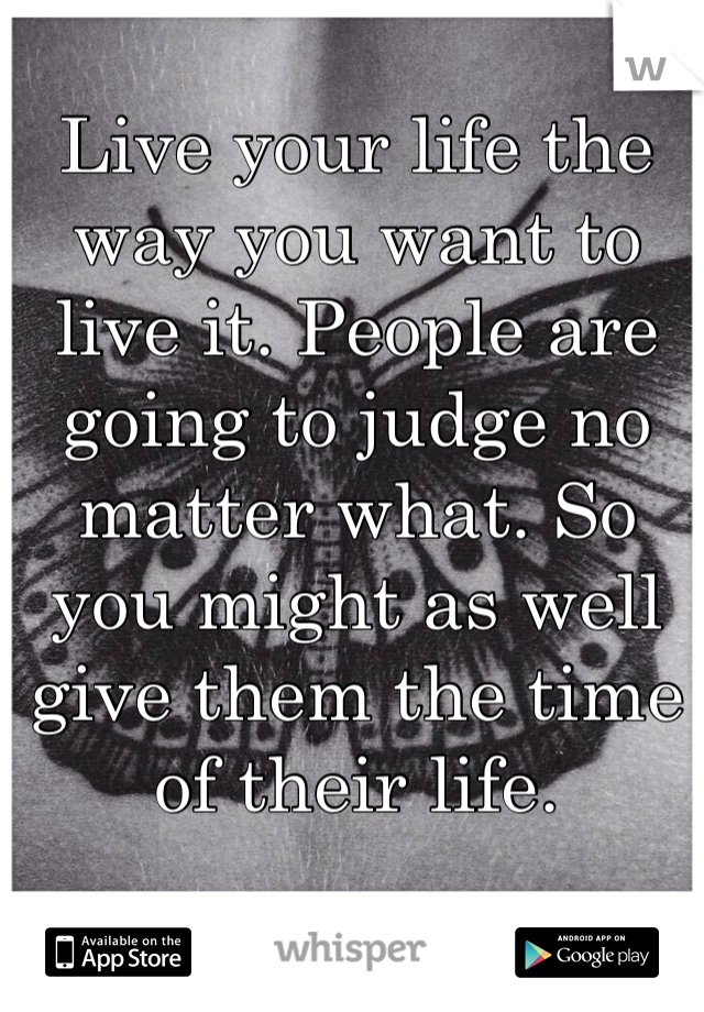 Live your life the way you want to live it. People are going to judge no matter what. So you might as well give them the time of their life.