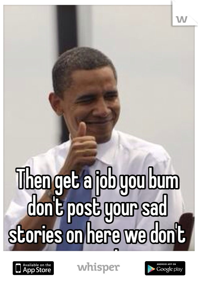 Then get a job you bum don't post your sad stories on here we don't give a shit