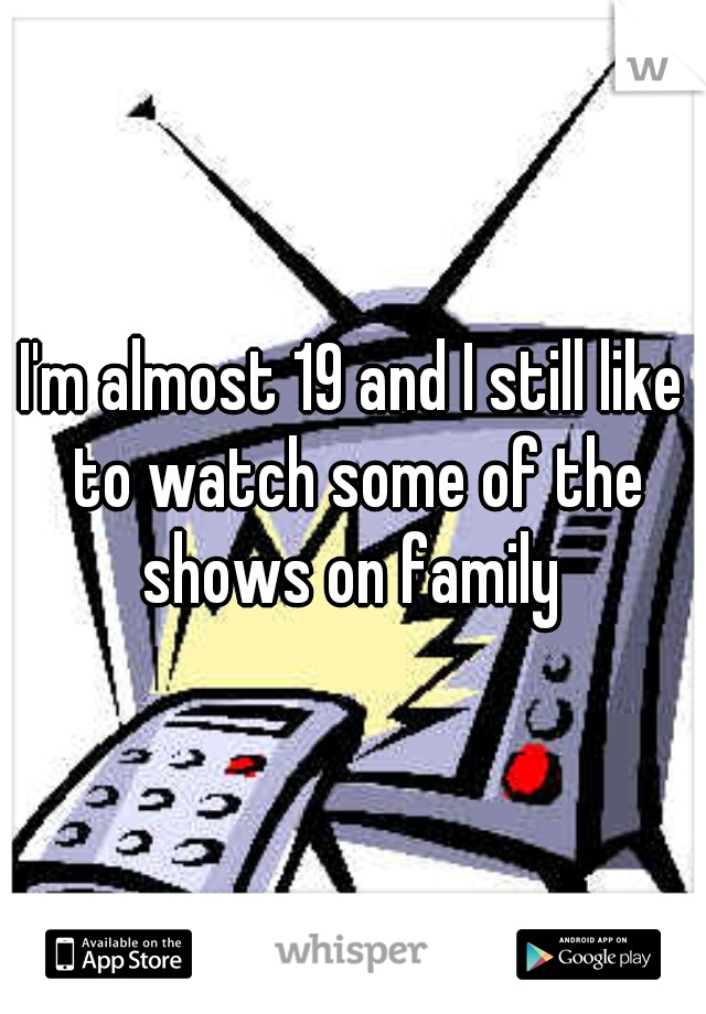 I'm almost 19 and I still like to watch some of the shows on family 