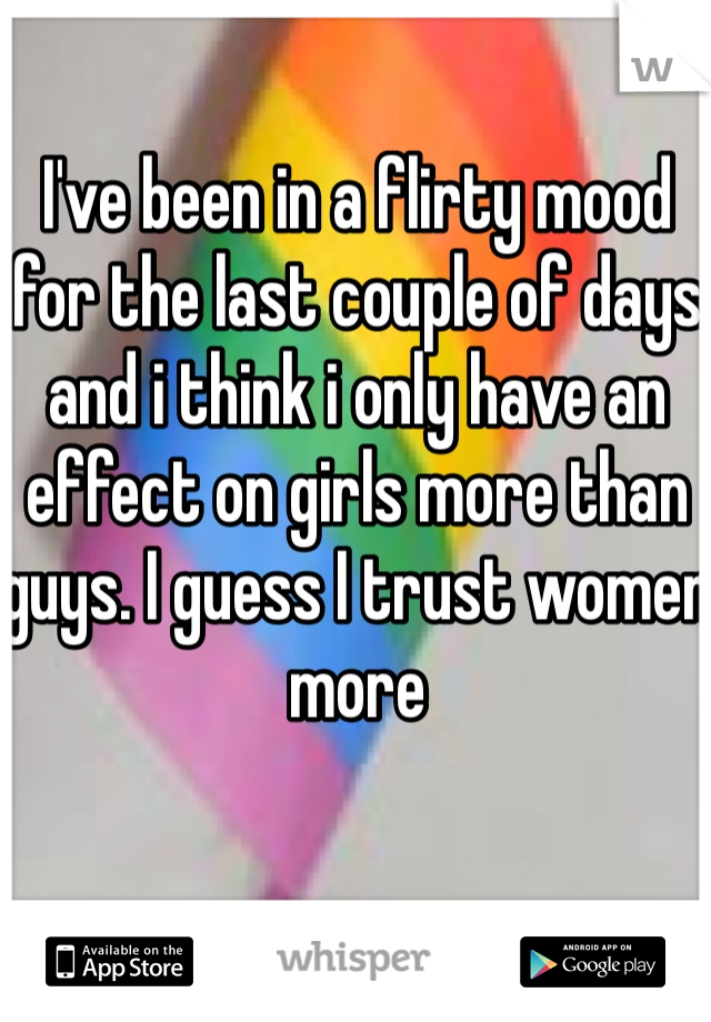 I've been in a flirty mood for the last couple of days and i think i only have an effect on girls more than guys. I guess I trust women more