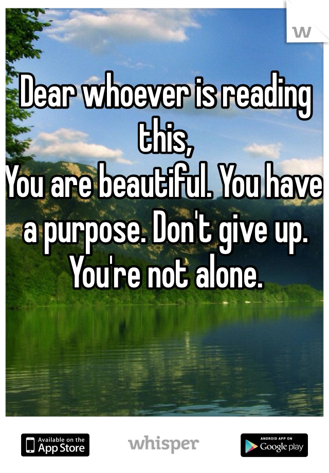Dear whoever is reading this,
You are beautiful. You have a purpose. Don't give up. You're not alone. 