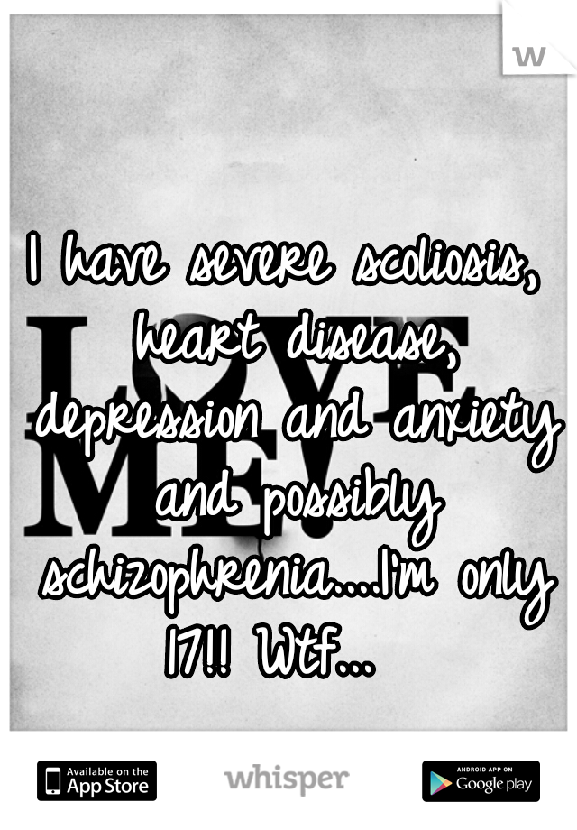 I have severe scoliosis, heart disease, depression and anxiety and possibly schizophrenia....I'm only 17!! Wtf...  
