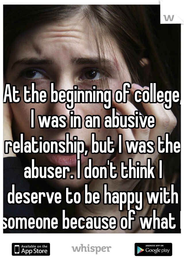 At the beginning of college, I was in an abusive relationship, but I was the abuser. I don't think I deserve to be happy with someone because of what I did.