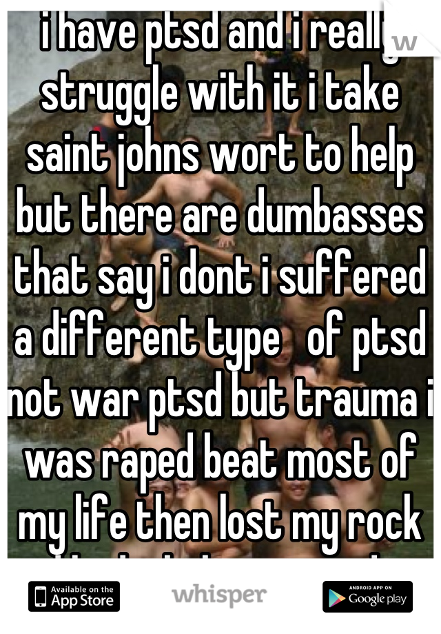 i have ptsd and i really struggle with it i take saint johns wort to help but there are dumbasses that say i dont i suffered a different type   of ptsd not war ptsd but trauma i was raped beat most of my life then lost my rock and had a baby in two days  