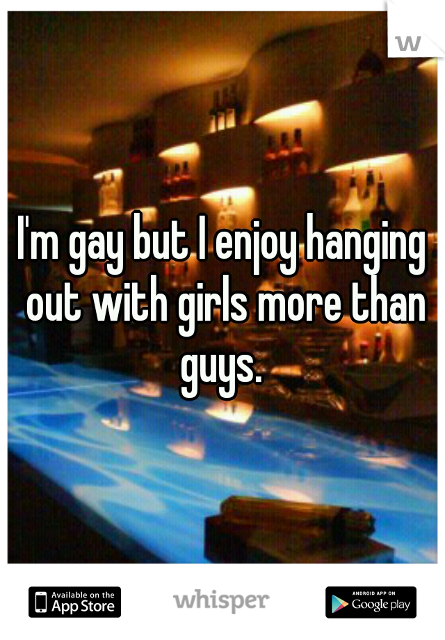 I'm gay but I enjoy hanging out with girls more than guys. 