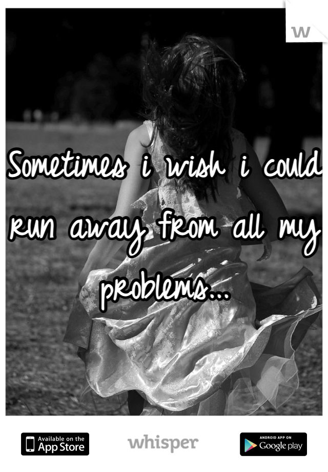 Sometimes i wish i could run away from all my problems...