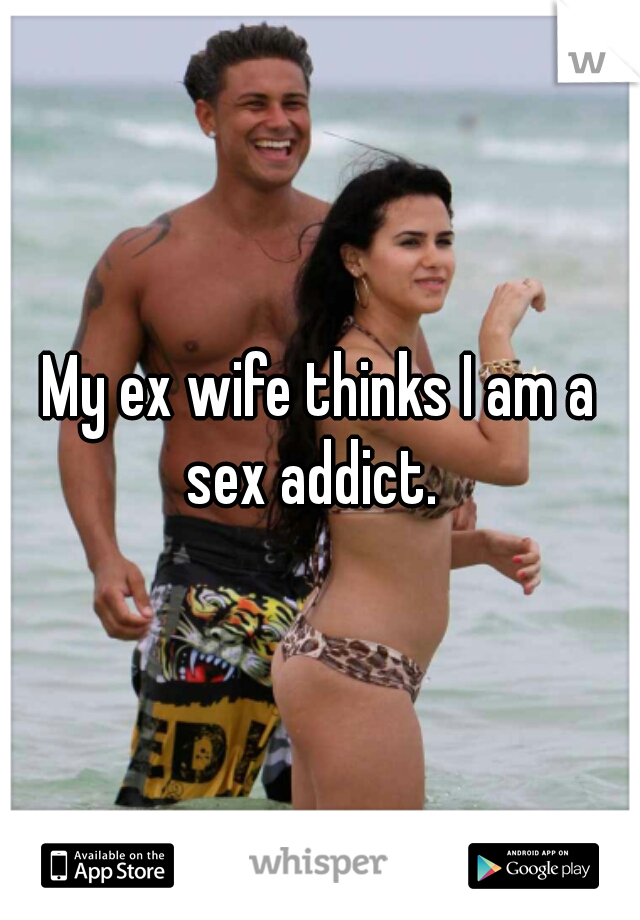 My ex wife thinks I am a sex addict.  