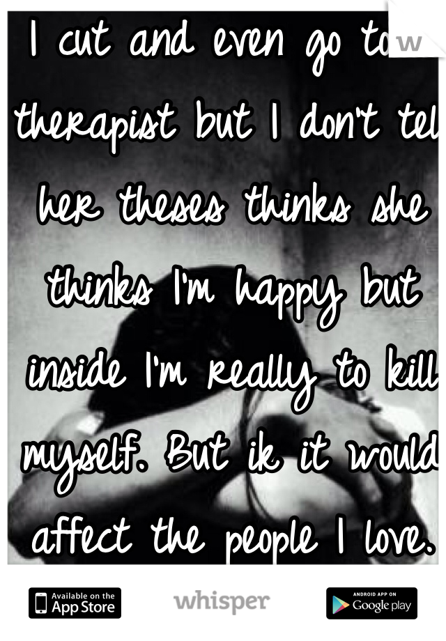 I cut and even go to a therapist but I don't tell her theses thinks she thinks I'm happy but inside I'm really to kill myself. But ik it would affect the people I love. 