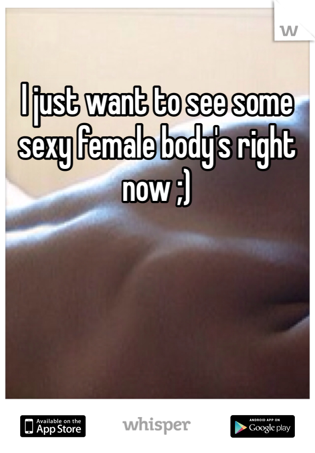 I just want to see some sexy female body's right now ;)