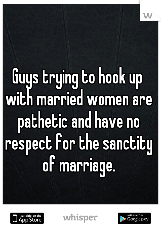 Guys trying to hook up with married women are pathetic and have no respect for the sanctity of marriage.