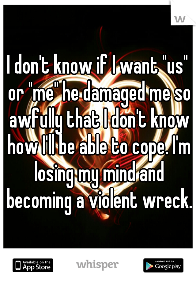 I don't know if I want "us" or "me" he damaged me so awfully that I don't know how I'll be able to cope. I'm losing my mind and becoming a violent wreck.