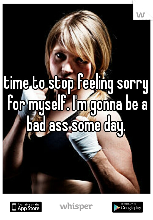 time to stop feeling sorry for myself. I'm gonna be a bad ass some day. 
