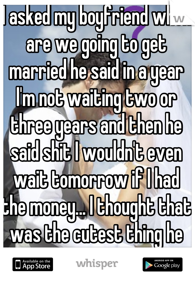 I asked my boyfriend when are we going to get married he said in a year I'm not waiting two or three years and then he said shit I wouldn't even wait tomorrow if I had the money... I thought that was the cutest thing he has ever said :) 